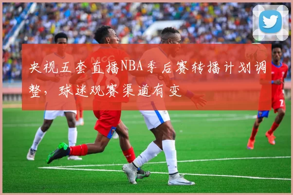 央视五套直播NBA季后赛转播计划调整,球迷观赛渠道有变