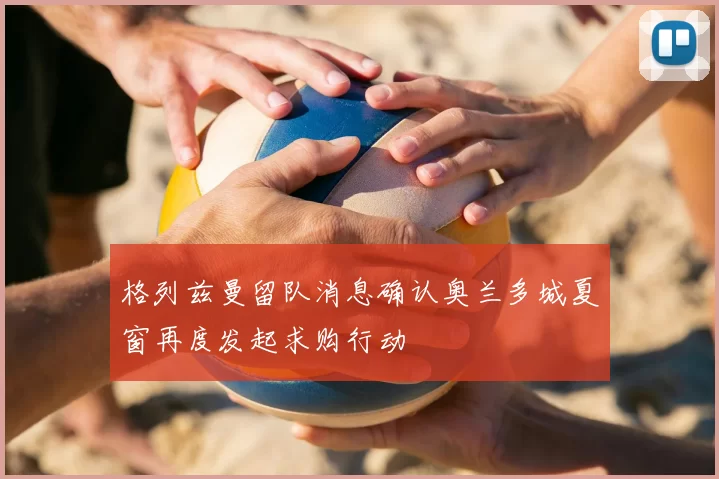 格列兹曼留队消息确认奥兰多城夏窗再度发起求购行动