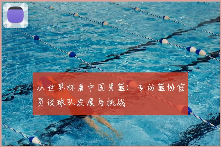 从世界杯看中国男篮:专访篮协官员谈球队发展与挑战