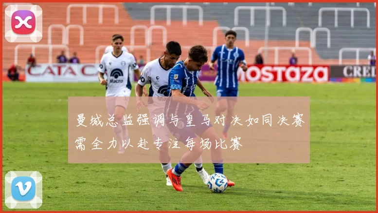 曼城总监强调与皇马对决如同决赛需全力以赴专注每场比赛