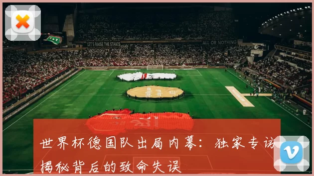 世界杯德国队出局内幕:独家专访揭秘背后的致命失误