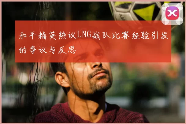 和平精英热议LNG战队比赛经验引发的争议与反思