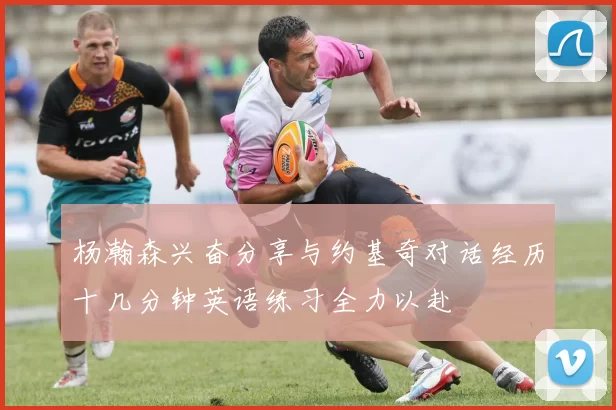 杨瀚森兴奋分享与约基奇对话经历十几分钟英语练习全力以赴