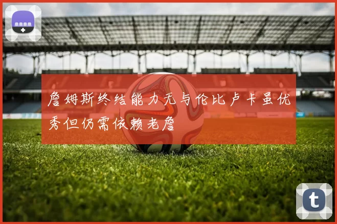 詹姆斯终结能力无与伦比卢卡虽优秀但仍需依赖老詹