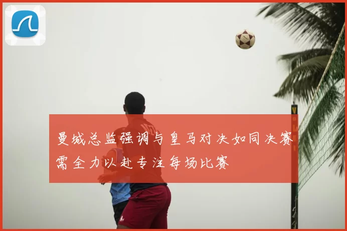 曼城总监强调与皇马对决如同决赛需全力以赴专注每场比赛