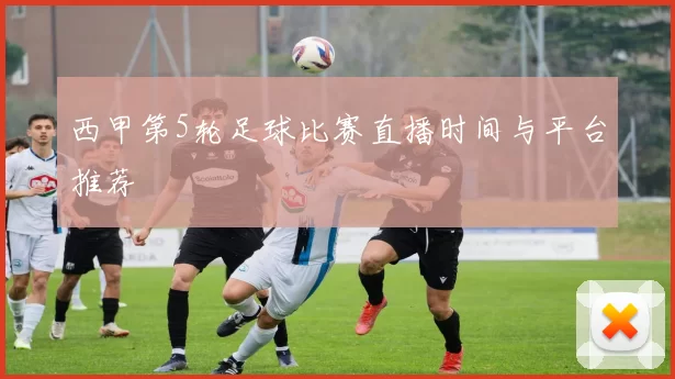 西甲第5轮足球比赛直播时间与平台推荐