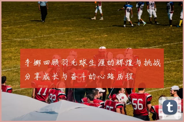 李娜回顾羽毛球生涯的辉煌与挑战分享成长与奋斗的心路历程