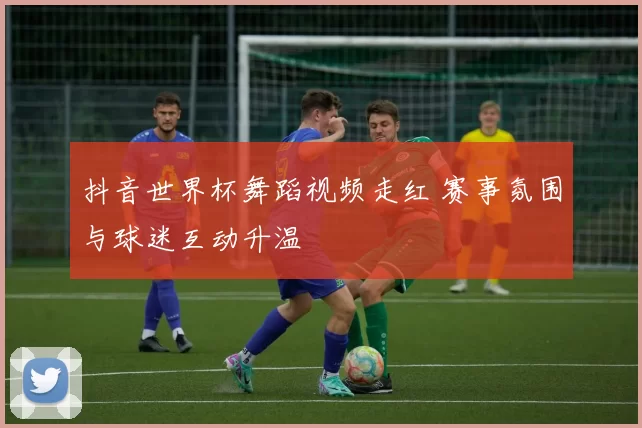 抖音世界杯舞蹈视频走红 赛事氛围与球迷互动升温
