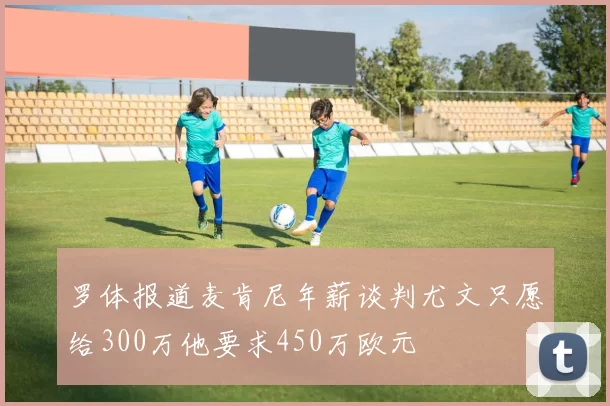 罗体报道麦肯尼年薪谈判尤文只愿给300万他要求450万欧元