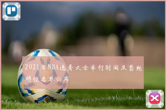 2021年NBA选秀大会举行时间及首轮顺位名单公布