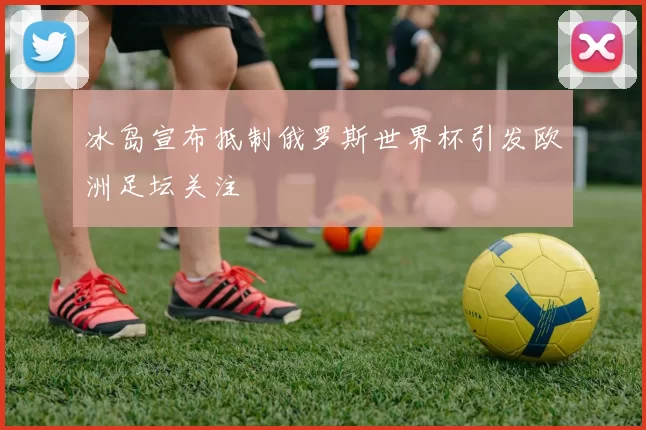冰岛宣布抵制俄罗斯世界杯引发欧洲足坛关注