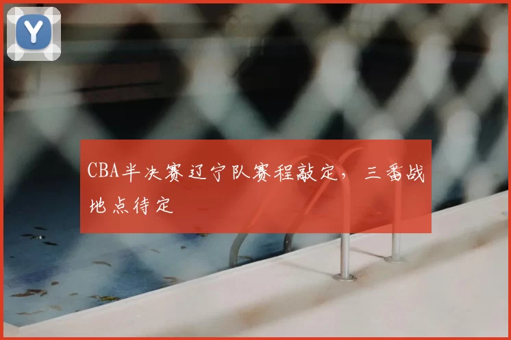 CBA半决赛辽宁队赛程敲定，三番战地点待定