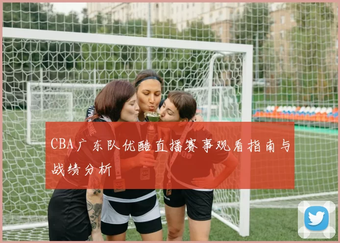 CBA广东队优酷直播赛事观看指南与战绩分析
