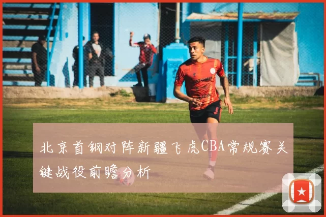 北京首钢对阵新疆飞虎CBA常规赛关键战役前瞻分析