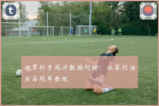 世界杯夺冠次数排行榜：独家对话历届冠军教练