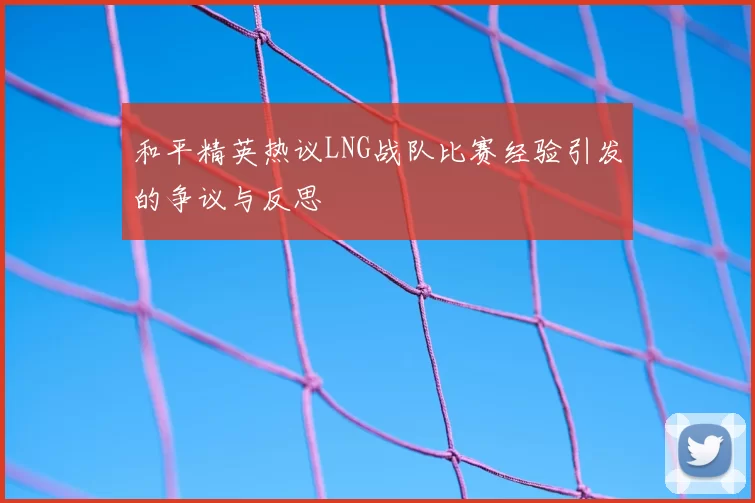 和平精英热议LNG战队比赛经验引发的争议与反思
