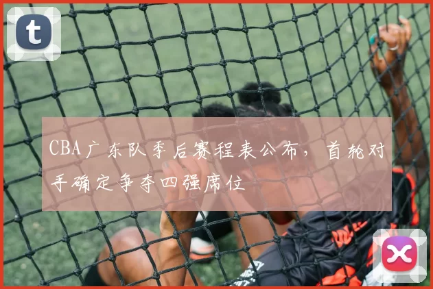 CBA广东队季后赛程表公布，首轮对手确定争夺四强席位