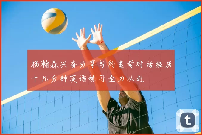 杨瀚森兴奋分享与约基奇对话经历十几分钟英语练习全力以赴