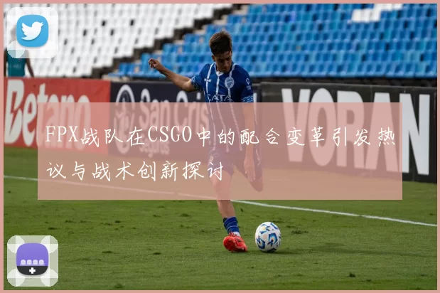 FPX战队在CSGO中的配合变革引发热议与战术创新探讨
