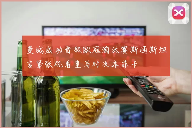 曼城成功晋级欧冠淘汰赛斯通斯坦言紧张观看皇马对决本菲卡
