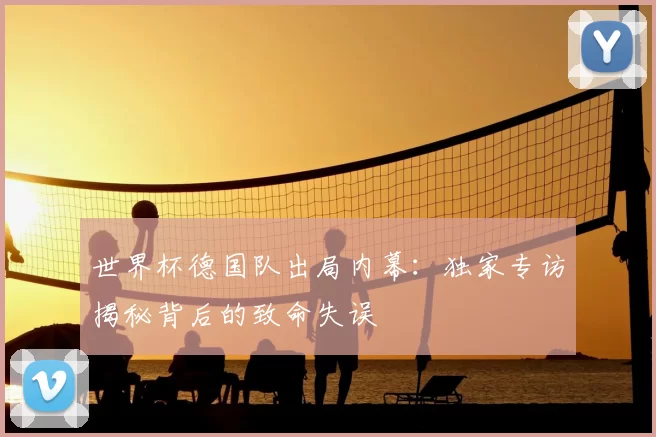 世界杯德国队出局内幕:独家专访揭秘背后的致命失误