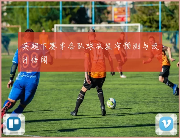 英超下赛季各队球衣发布预测与设计传闻
