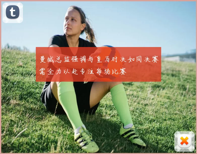 曼城总监强调与皇马对决如同决赛需全力以赴专注每场比赛