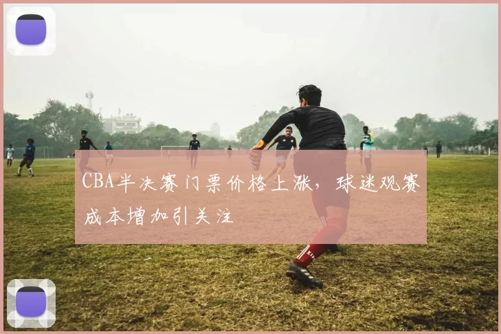 CBA半决赛门票价格上涨,球迷观赛成本增加引关注