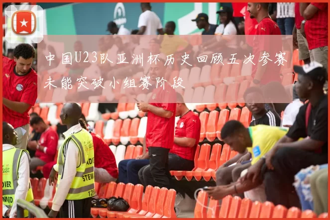 中国U23队亚洲杯历史回顾五次参赛未能突破小组赛阶段
