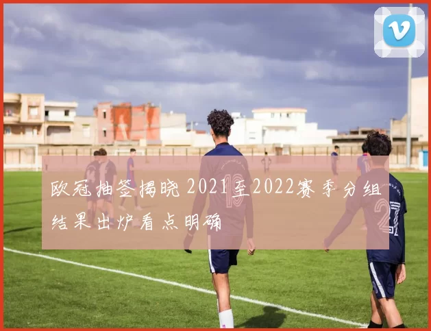 欧冠抽签揭晓 2021至2022赛季分组结果出炉看点明确