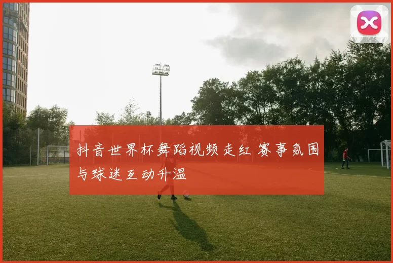 抖音世界杯舞蹈视频走红 赛事氛围与球迷互动升温