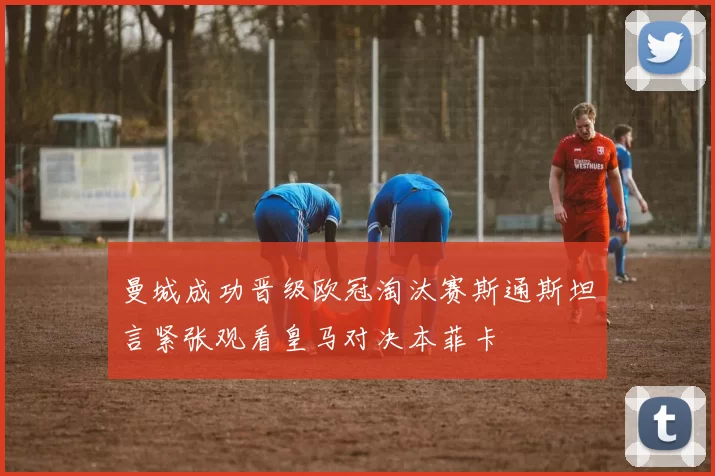 曼城成功晋级欧冠淘汰赛斯通斯坦言紧张观看皇马对决本菲卡