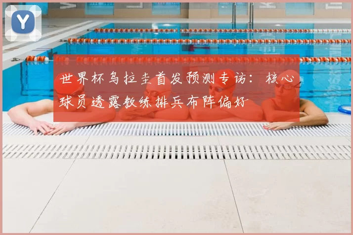 世界杯乌拉圭首发预测专访:核心球员透露教练排兵布阵偏好