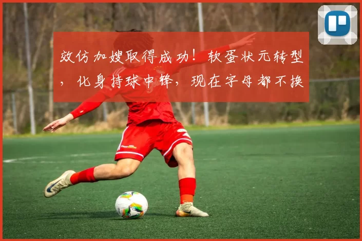 效仿加嫂取得成功!软蛋状元转型,化身持球中锋,现在字母都不换