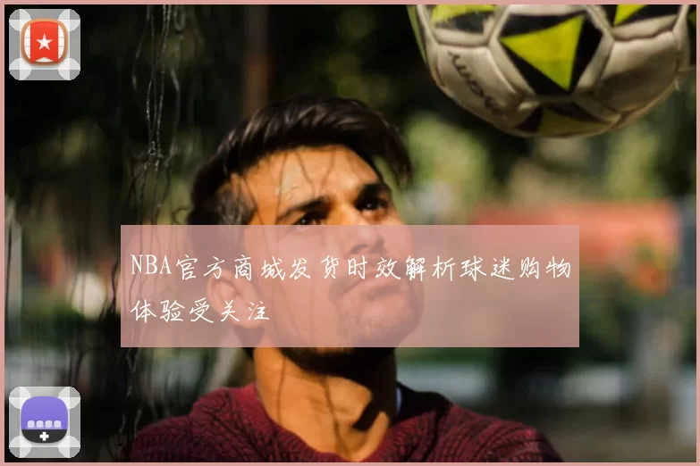 NBA官方商城发货时效解析球迷购物体验受关注