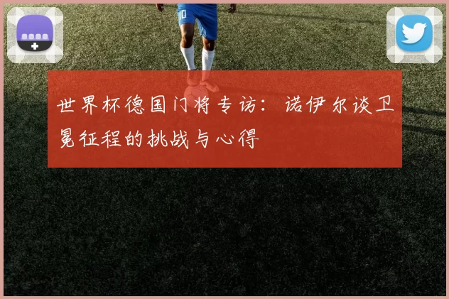 世界杯德国门将专访:诺伊尔谈卫冕征程的挑战与心得