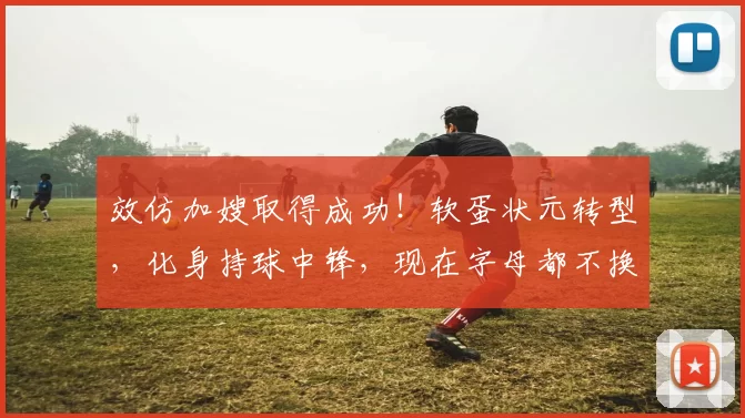 效仿加嫂取得成功！软蛋状元转型，化身持球中锋，现在字母都不换