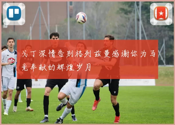 戈丁深情告别格列兹曼感谢你为马竞奉献的辉煌岁月