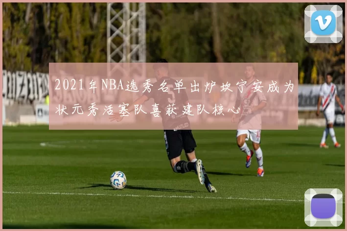 2021年NBA选秀名单出炉坎宁安成为状元秀活塞队喜获建队核心