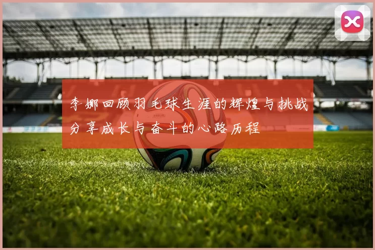 李娜回顾羽毛球生涯的辉煌与挑战分享成长与奋斗的心路历程