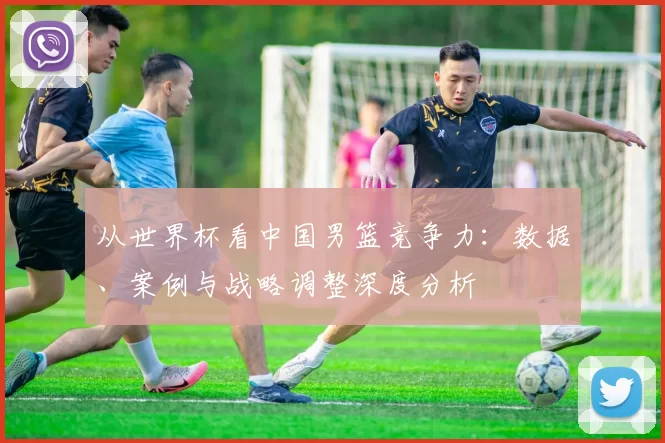 从世界杯看中国男篮竞争力：数据、案例与战略调整深度分析