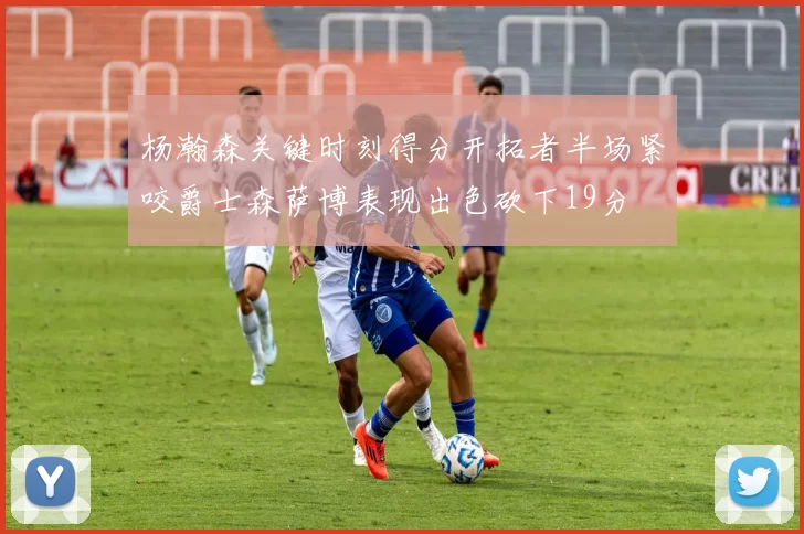 杨瀚森关键时刻得分开拓者半场紧咬爵士森萨博表现出色砍下19分